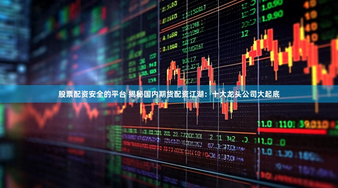 股票配资安全的平台 揭秘国内期货配资江湖：十大龙头公司大起底