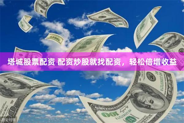 塔城股票配资 配资炒股就找配资，轻松倍增收益