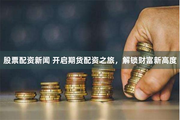股票配资新闻 开启期货配资之旅，解锁财富新高度