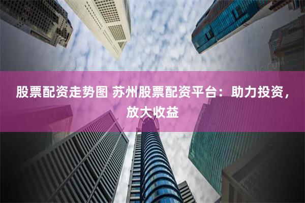 股票配资走势图 苏州股票配资平台：助力投资，放大收益