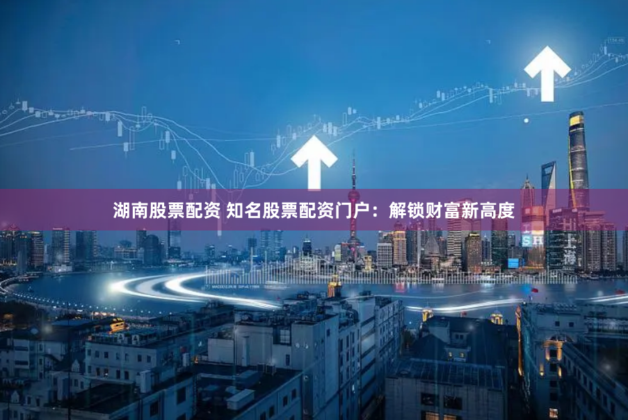 湖南股票配资 知名股票配资门户：解锁财富新高度