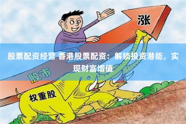 股票配资经营 香港股票配资：解锁投资潜能，实现财富增值