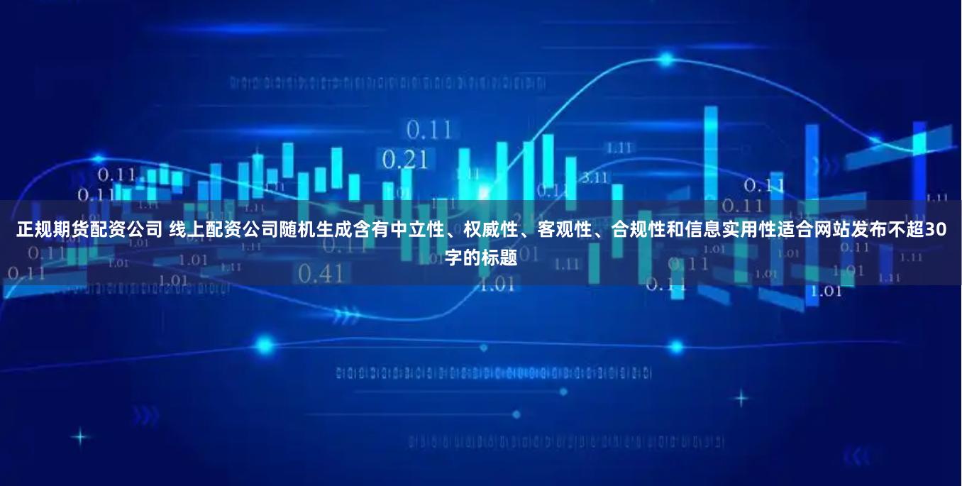 正规期货配资公司 线上配资公司随机生成含有中立性、权威性、客观性、合规性和信息实用性适合网站发布不超30字的标题